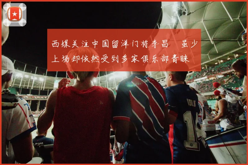 西媒关注中国留洋门将李昌祎虽少上场却依然受到多家俱乐部青睐