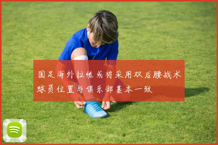 国足海外拉练或将采用双后腰战术球员位置与俱乐部基本一致
