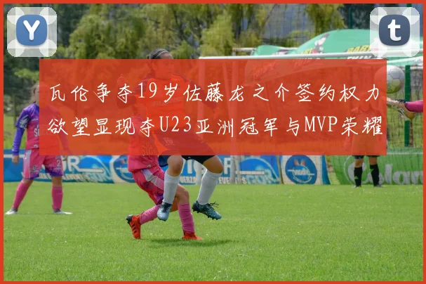 瓦伦争夺19岁佐藤龙之介签约权力欲望显现夺U23亚洲冠军与MVP荣耀