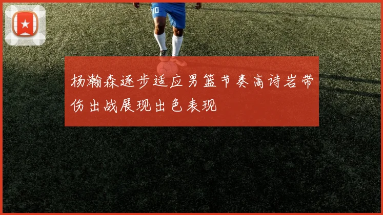 杨瀚森逐步适应男篮节奏高诗岩带伤出战展现出色表现