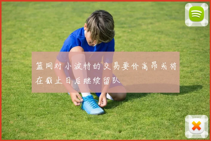篮网对小波特的交易要价高昂或将在截止日后继续留队
