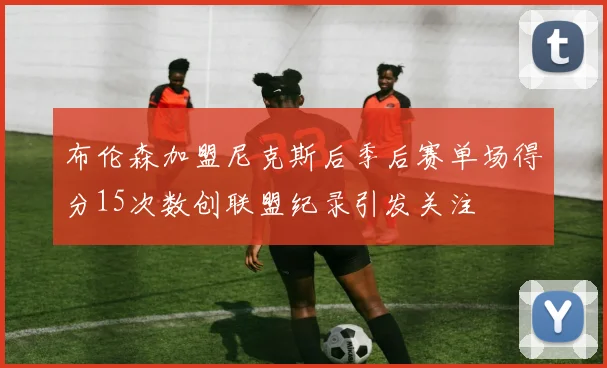 布伦森加盟尼克斯后季后赛单场得分15次数创联盟纪录引发关注