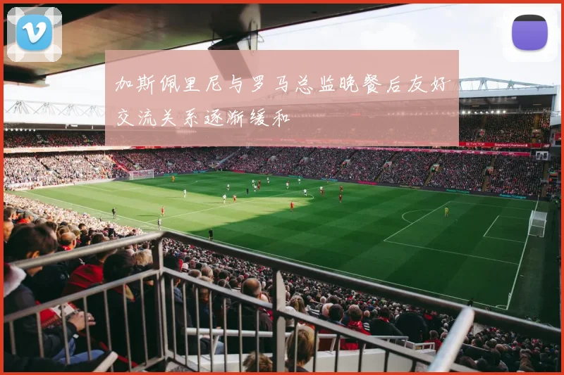 加斯佩里尼与罗马总监晚餐后友好交流关系逐渐缓和