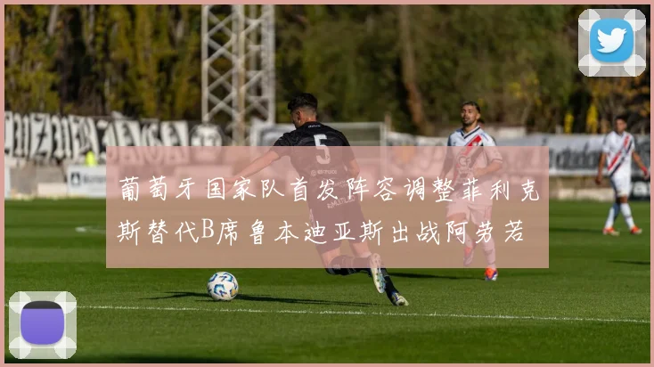 葡萄牙国家队首发阵容调整菲利克斯替代B席鲁本迪亚斯出战阿劳若