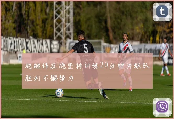 赵继伟发烧坚持训练20分钟为球队胜利不懈努力