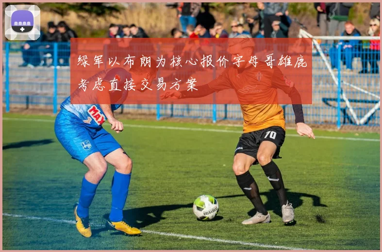 绿军以布朗为核心报价字母哥雄鹿考虑直接交易方案