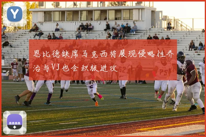 恩比德缺席马克西将展现侵略性乔治与VJ也会积极进攻