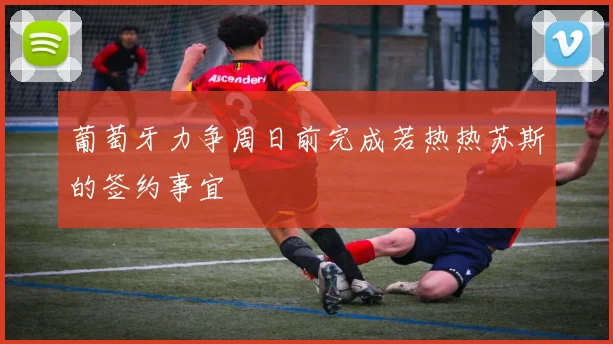 葡萄牙力争周日前完成若热热苏斯的签约事宜