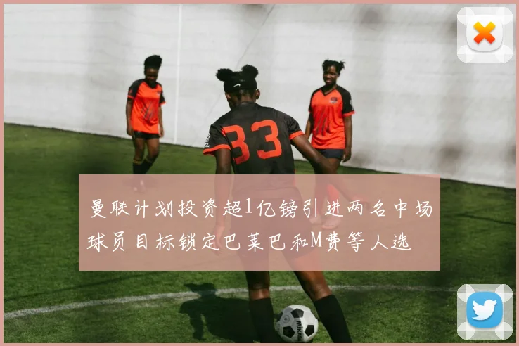 曼联计划投资超1亿镑引进两名中场球员目标锁定巴莱巴和M费等人选