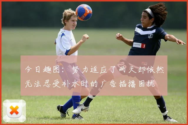 今日趣图：努力适应了两天却依然无法忍受补水时的广告插播困扰