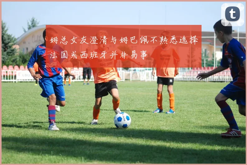 姆总女友澄清与姆巴佩不熟悉选择法国或西班牙并非易事