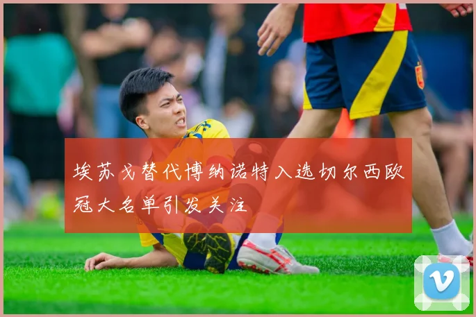 埃苏戈替代博纳诺特入选切尔西欧冠大名单引发关注