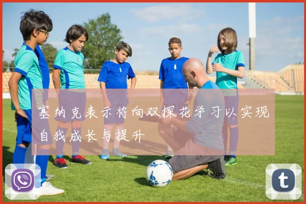 塞纳克表示将向双探花学习以实现自我成长与提升