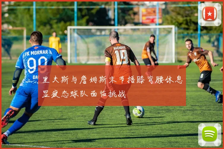 里夫斯与詹姆斯末节捂膝弯腰休息显疲态球队面临挑战