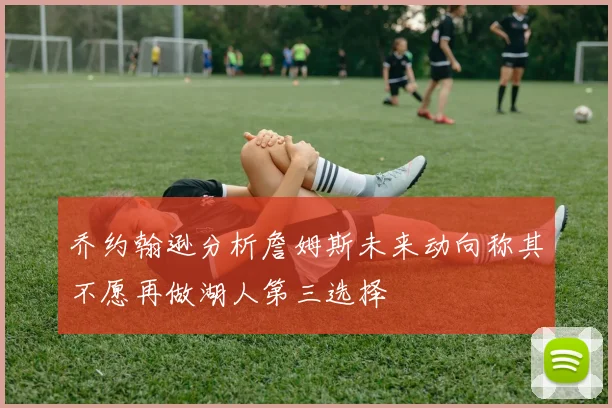 乔约翰逊分析詹姆斯未来动向称其不愿再做湖人第三选择