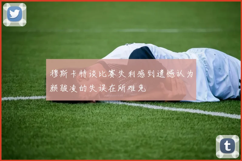 穆斯卡特谈比赛失利感到遗憾认为颜骏凌的失误在所难免
