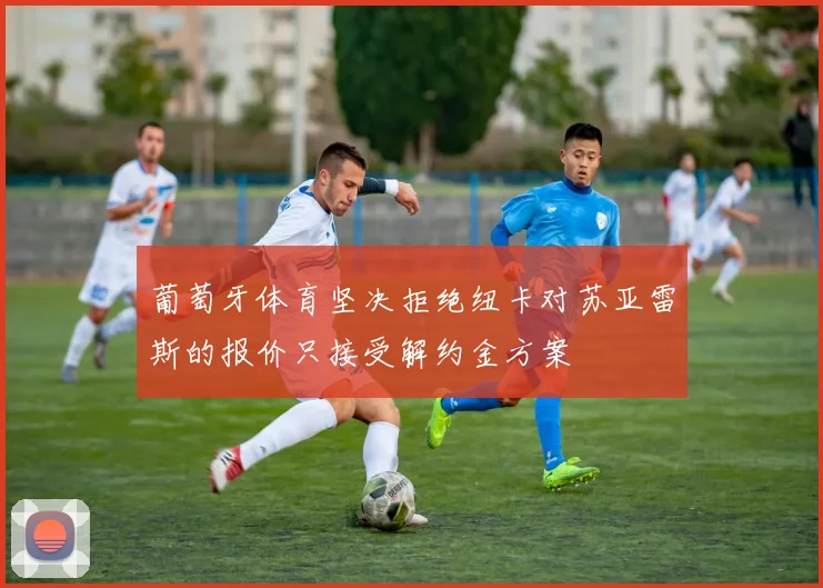 葡萄牙体育坚决拒绝纽卡对苏亚雷斯的报价只接受解约金方案