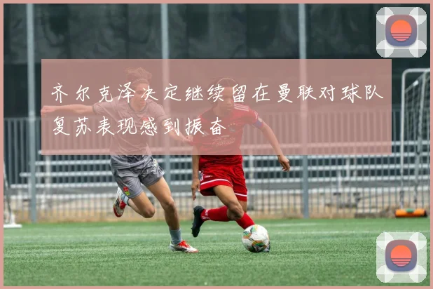 齐尔克泽决定继续留在曼联对球队复苏表现感到振奋