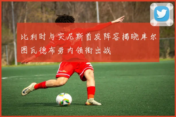 比利时与突尼斯首发阵容揭晓库尔图瓦德布劳内领衔出战