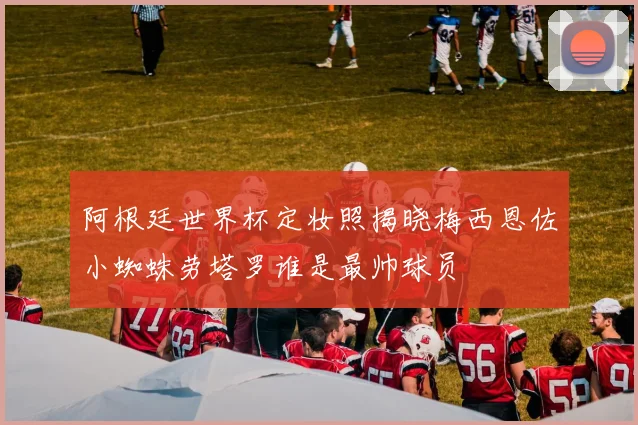 阿根廷世界杯定妆照揭晓梅西恩佐小蜘蛛劳塔罗谁是最帅球员