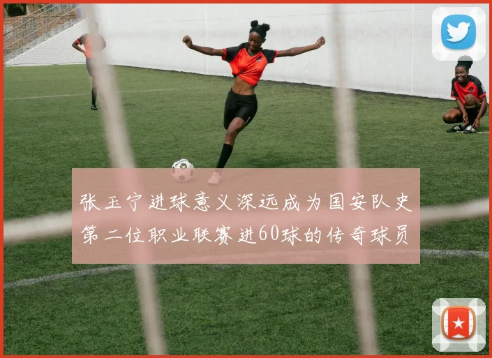 张玉宁进球意义深远成为国安队史第二位职业联赛进60球的传奇球员