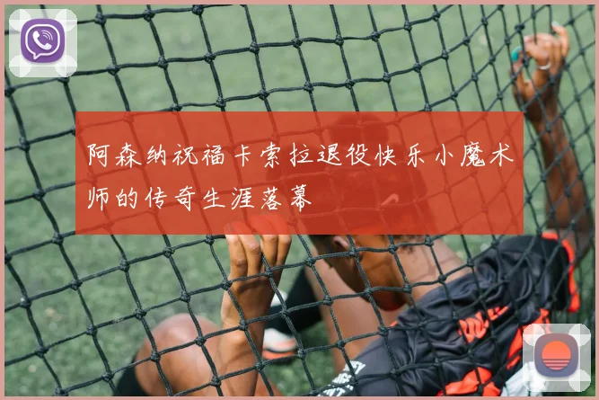 阿森纳祝福卡索拉退役快乐小魔术师的传奇生涯落幕