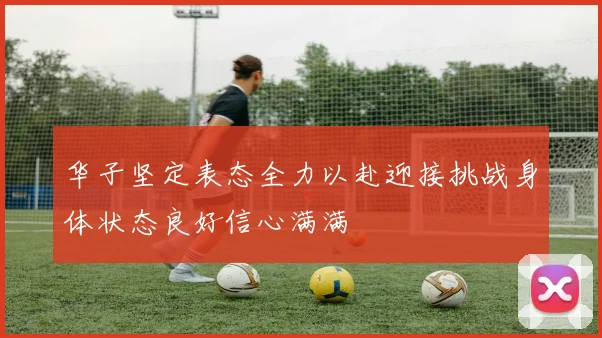 华子坚定表态全力以赴迎接挑战身体状态良好信心满满