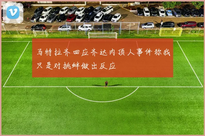 马特拉齐回应齐达内顶人事件称我只是对挑衅做出反应