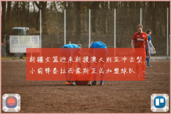 新疆女篮迎来新援澳大利亚冲击型小前锋泰拉西蒙斯正式加盟球队